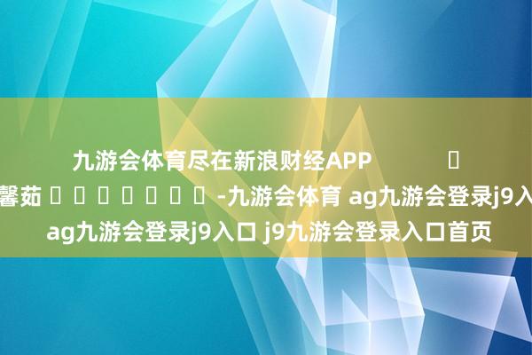 九游会体育尽在新浪财经APP            						牵累裁剪：王馨茹 							-九游会体育 ag九游会登录j9入口 j9九游会登录入口首页