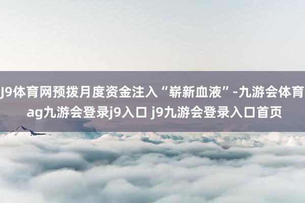 J9体育网预拨月度资金注入“崭新血液”-九游会体育 ag九游会登录j9入口 j9九游会登录入口首页