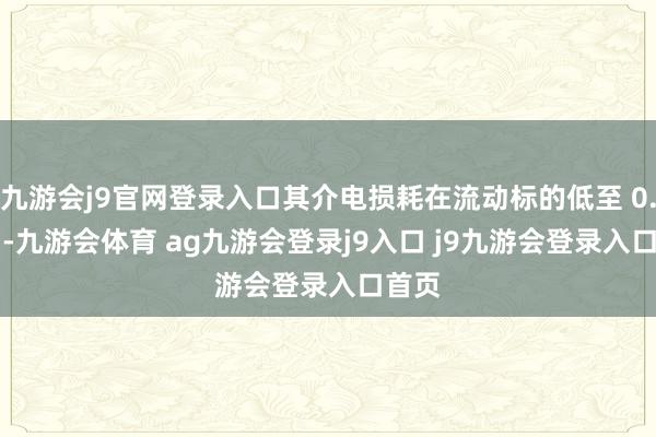 九游会j9官网登录入口其介电损耗在流动标的低至 0.002 -九游会体育 ag九游会登录j9入口 j9九游会登录入口首页