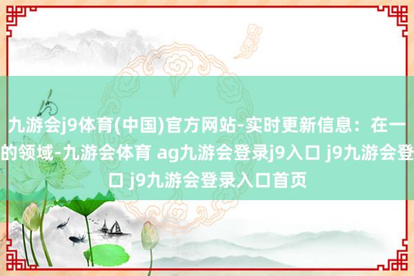 九游会j9体育(中国)官方网站-实时更新信息:在一些快速变化的领域-九游会体育 ag九游会登录j9入口 j9九游会登录入口首页