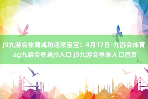 J9九游会体育成功迎来宝宝！4月17日-九游会体育 ag九游会登录j9入口 j9九游会登录入口首页
