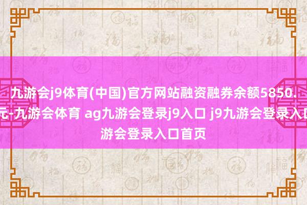 九游会j9体育(中国)官方网站融资融券余额5850.82万元-九游会体育 ag九游会登录j9入口 j9九游会登录入口首页