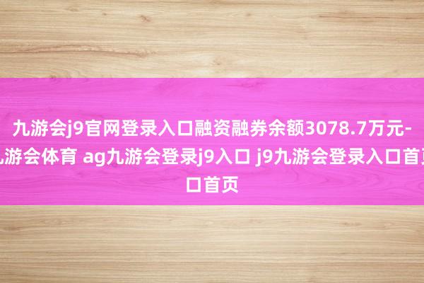 九游会j9官网登录入口融资融券余额3078.7万元-九游会体育 ag九游会登录j9入口 j9九游会登录入口首页