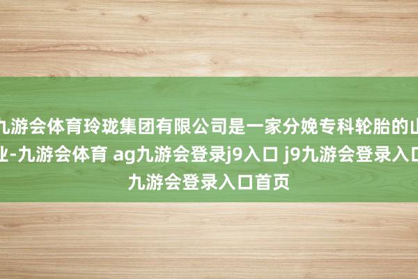 九游会体育玲珑集团有限公司是一家分娩专科轮胎的山东企业-九游会体育 ag九游会登录j9入口 j9九游会登录入口首页