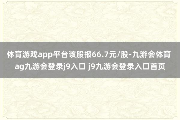 体育游戏app平台该股报66.7元/股-九游会体育 ag九游会登录j9入口 j9九游会登录入口首页
