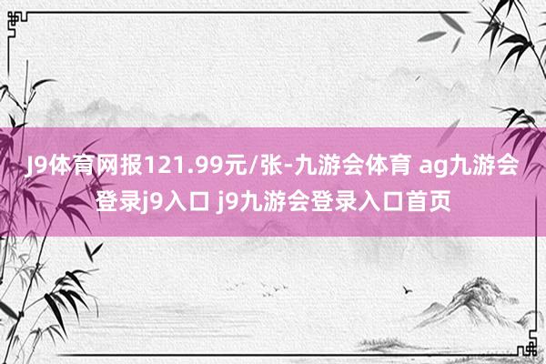 J9体育网报121.99元/张-九游会体育 ag九游会登录j9入口 j9九游会登录入口首页
