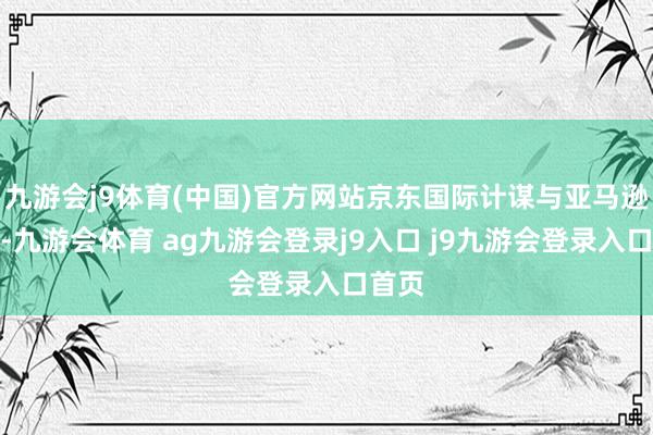 九游会j9体育(中国)官方网站京东国际计谋与亚马逊不同-九游会体育 ag九游会登录j9入口 j9九游会登录入口首页