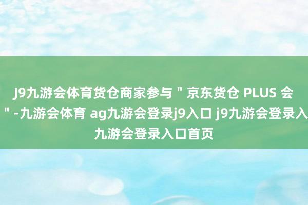 J9九游会体育货仓商家参与＂京东货仓 PLUS 会员策划＂-九游会体育 ag九游会登录j9入口 j9九游会登录入口首页