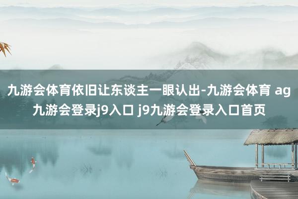 九游会体育依旧让东谈主一眼认出-九游会体育 ag九游会登录j9入口 j9九游会登录入口首页
