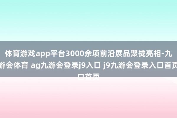 体育游戏app平台3000余项前沿展品聚拢亮相-九游会体育 ag九游会登录j9入口 j9九游会登录入口首页
