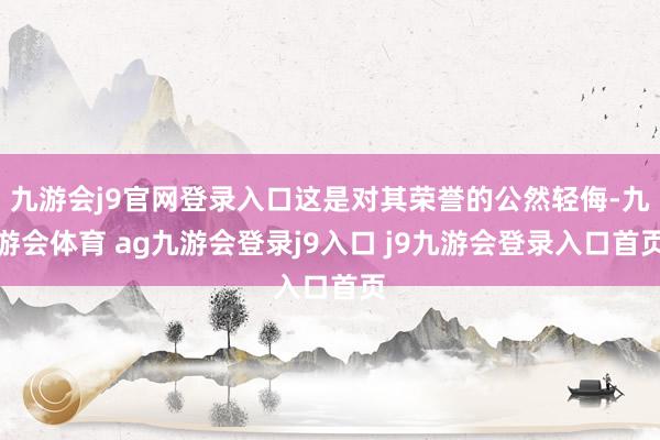 九游会j9官网登录入口这是对其荣誉的公然轻侮-九游会体育 ag九游会登录j9入口 j9九游会登录入口首页