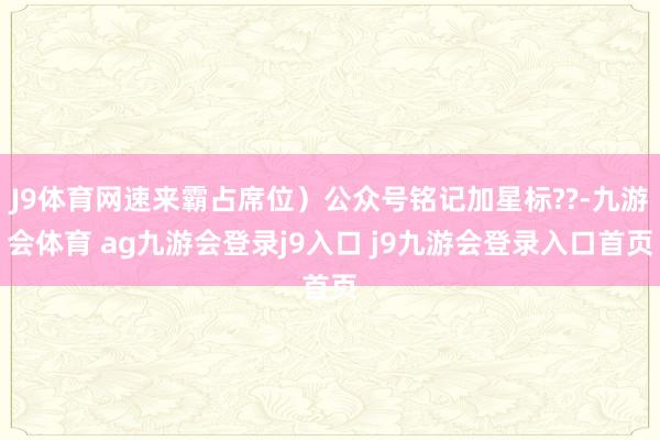 J9体育网速来霸占席位）公众号铭记加星标??-九游会体育 ag九游会登录j9入口 j9九游会登录入口首页