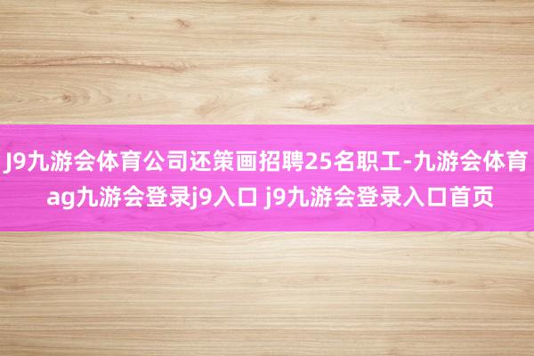 J9九游会体育公司还策画招聘25名职工-九游会体育 ag九游会登录j9入口 j9九游会登录入口首页