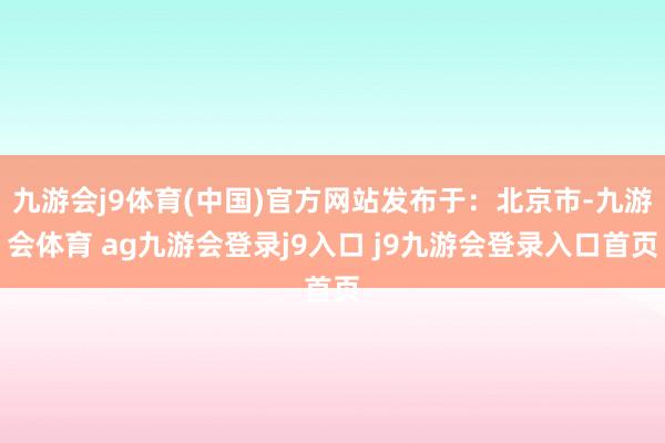 九游会j9体育(中国)官方网站发布于：北京市-九游会体育 ag九游会登录j9入口 j9九游会登录入口首页