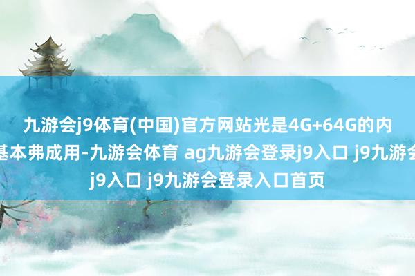 九游会j9体育(中国)官方网站光是4G+64G的内存组合就让它基本弗成用-九游会体育 ag九游会登录j9入口 j9九游会登录入口首页
