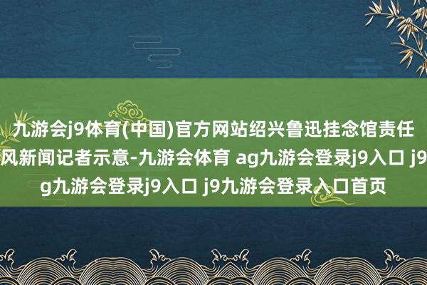 九游会j9体育(中国)官方网站绍兴鲁迅挂念馆责任主谈主员向华商报大风新闻记者示意-九游会体育 ag九游会登录j9入口 j9九游会登录入口首页