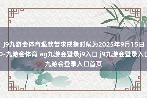 J9九游会体育退款苦求戒指时候为2025年9月15日24:00-九游会体育 ag九游会登录j9入口 j9九游会登录入口首页