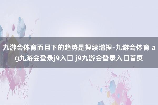 九游会体育而目下的趋势是捏续增捏-九游会体育 ag九游会登录j9入口 j9九游会登录入口首页