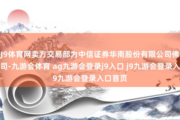 J9体育网卖方交易部为中信证券华南股份有限公司佛山分公司-九游会体育 ag九游会登录j9入口 j9九游会登录入口首页