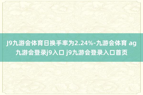 J9九游会体育日换手率为2.24%-九游会体育 ag九游会登录j9入口 j9九游会登录入口首页