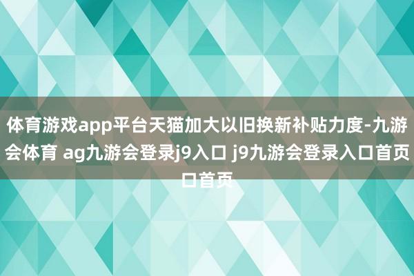 体育游戏app平台天猫加大以旧换新补贴力度-九游会体育 ag九游会登录j9入口 j9九游会登录入口首页