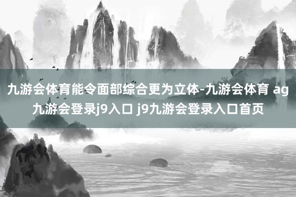 九游会体育能令面部综合更为立体-九游会体育 ag九游会登录j9入口 j9九游会登录入口首页