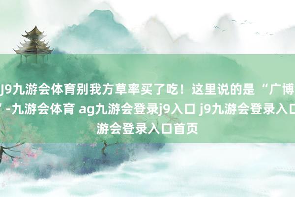 J9九游会体育别我方草率买了吃！这里说的是 “广博建议”-九游会体育 ag九游会登录j9入口 j9九游会登录入口首页