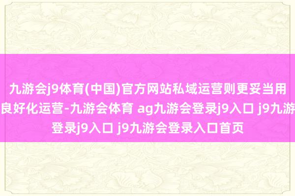 九游会j9体育(中国)官方网站私域运营则更妥当用户数据的蓄积和良好化运营-九游会体育 ag九游会登录j9入口 j9九游会登录入口首页