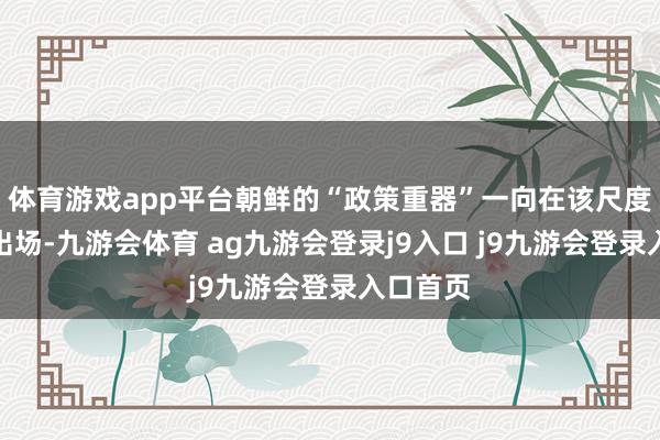 体育游戏app平台朝鲜的“政策重器”一向在该尺度的临了出场-九游会体育 ag九游会登录j9入口 j9九游会登录入口首页