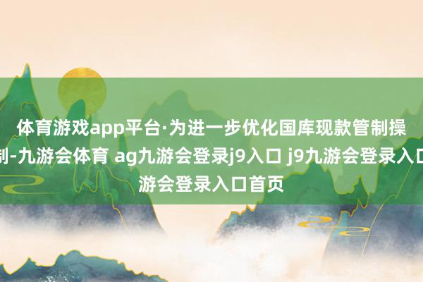 体育游戏app平台 ·为进一步优化国库现款管制操作机制-九游会体育 ag九游会登录j9入口 j9九游会登录入口首页