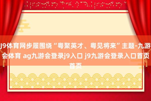 J9体育网步履围绕“粤聚英才、粤见将来”主题-九游会体育 ag九游会登录j9入口 j9九游会登录入口首页