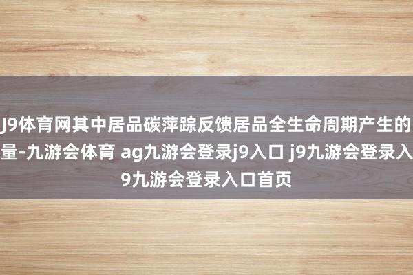 J9体育网其中居品碳萍踪反馈居品全生命周期产生的碳排放量-九游会体育 ag九游会登录j9入口 j9九游会登录入口首页