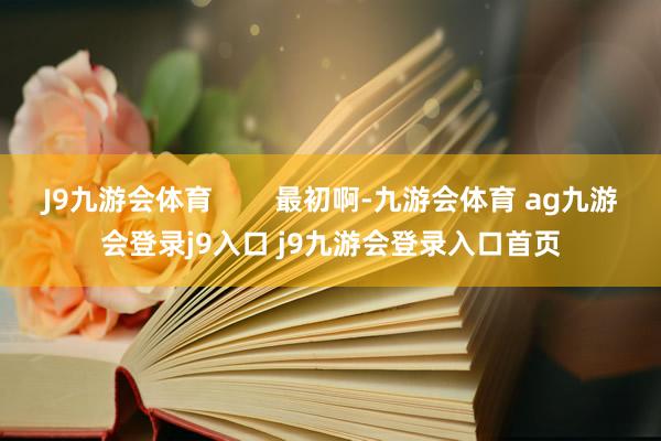 J9九游会体育 最初啊-九游会体育 ag九游会登录j9入口 j9九游会登录入口首页