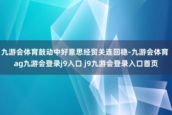 九游会体育鼓动中好意思经贸关连回稳-九游会体育 ag九游会登录j9入口 j9九游会登录入口首页