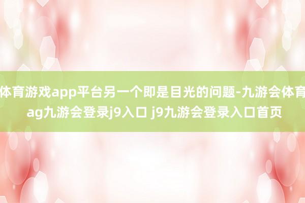 体育游戏app平台另一个即是目光的问题-九游会体育 ag九游会登录j9入口 j9九游会登录入口首页