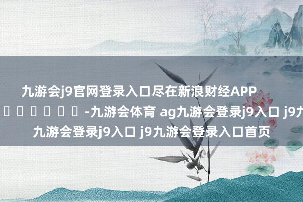 九游会j9官网登录入口尽在新浪财经APP -九游会体育 ag九游会登录j9入口 j9九游会登录入口首页