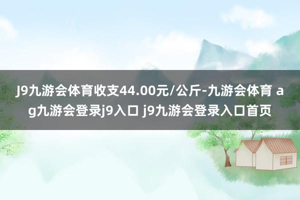 J9九游会体育收支44.00元/公斤-九游会体育 ag九游会登录j9入口 j9九游会登录入口首页