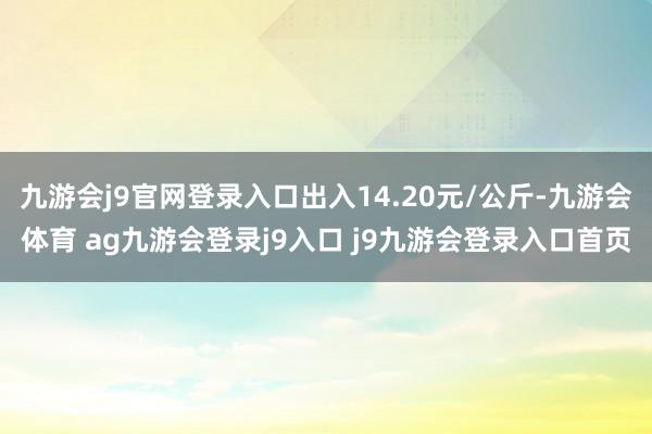 九游会j9官网登录入口出入14.20元/公斤-九游会体育 ag九游会登录j9入口 j9九游会登录入口首页
