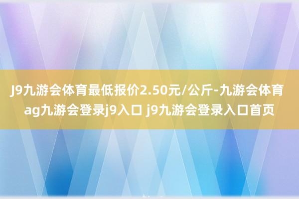 J9九游会体育最低报价2.50元/公斤-九游会体育 ag九游会登录j9入口 j9九游会登录入口首页