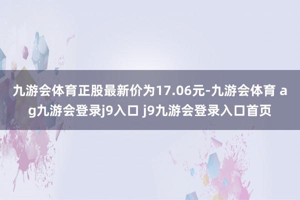 九游会体育正股最新价为17.06元-九游会体育 ag九游会登录j9入口 j9九游会登录入口首页