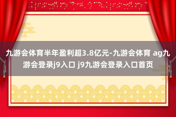 九游会体育半年盈利超3.8亿元-九游会体育 ag九游会登录j9入口 j9九游会登录入口首页