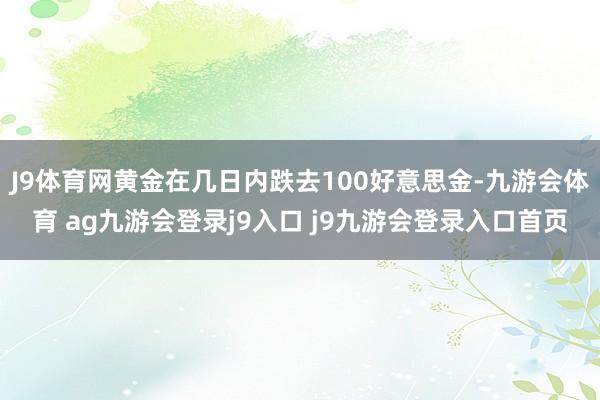 J9体育网黄金在几日内跌去100好意思金-九游会体育 ag九游会登录j9入口 j9九游会登录入口首页