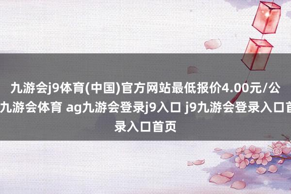 九游会j9体育(中国)官方网站最低报价4.00元/公斤-九游会体育 ag九游会登录j9入口 j9九游会登录入口首页