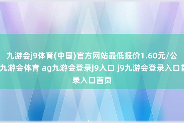 九游会j9体育(中国)官方网站最低报价1.60元/公斤-九游会体育 ag九游会登录j9入口 j9九游会登录入口首页
