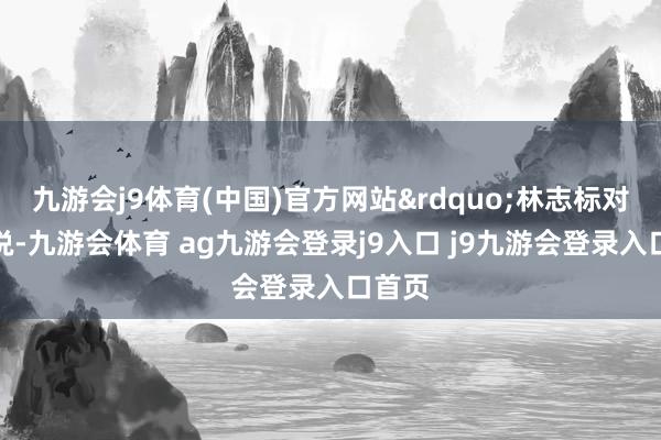 九游会j9体育(中国)官方网站”林志标对记者说-九游会体育 ag九游会登录j9入口 j9九游会登录入口首页