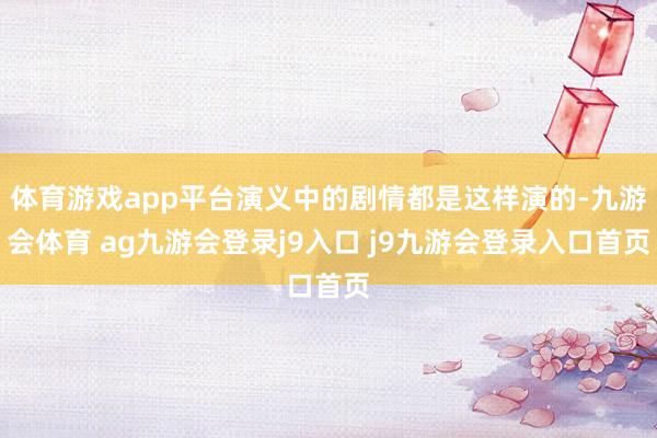 体育游戏app平台演义中的剧情都是这样演的-九游会体育 ag九游会登录j9入口 j9九游会登录入口首页