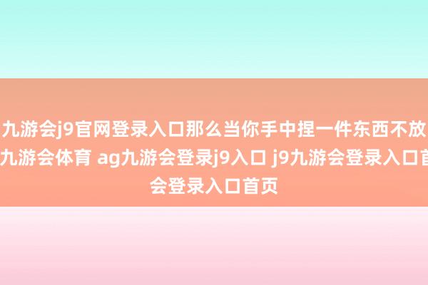 九游会j9官网登录入口那么当你手中捏一件东西不放时-九游会体育 ag九游会登录j9入口 j9九游会登录入口首页