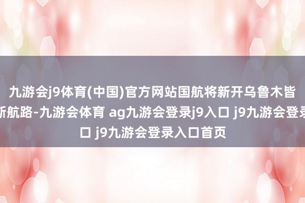 九游会j9体育(中国)官方网站国航将新开乌鲁木皆至第比利斯航路-九游会体育 ag九游会登录j9入口 j9九游会登录入口首页