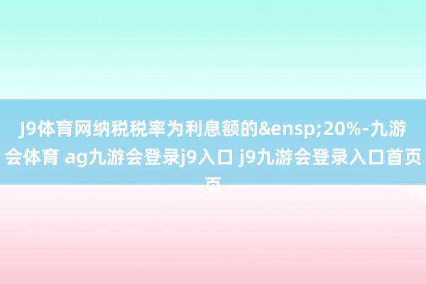 J9体育网纳税税率为利息额的&ensp;20%-九游会体育 ag九游会登录j9入口 j9九游会登录入口首页
