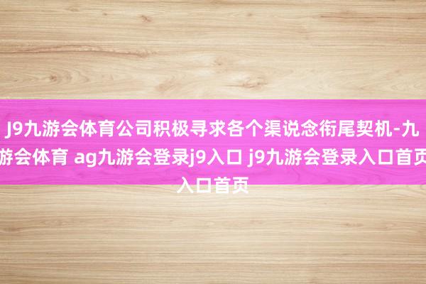 J9九游会体育公司积极寻求各个渠说念衔尾契机-九游会体育 ag九游会登录j9入口 j9九游会登录入口首页